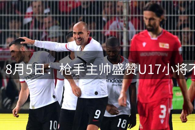 8月5日：枪手主帅盛赞U17小将不是邝兆镭帅惟浩他是国足未来